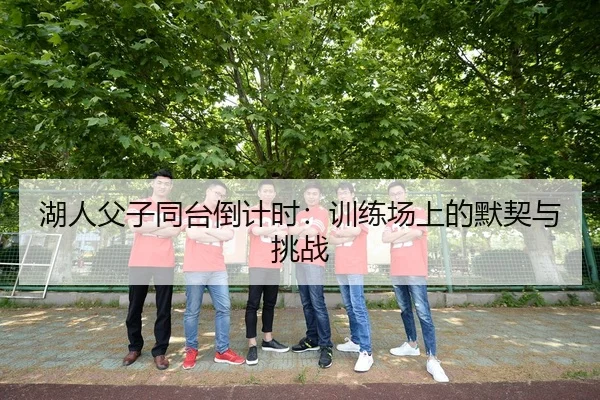 湖人父子同台倒计时：训练场上的默契与挑战