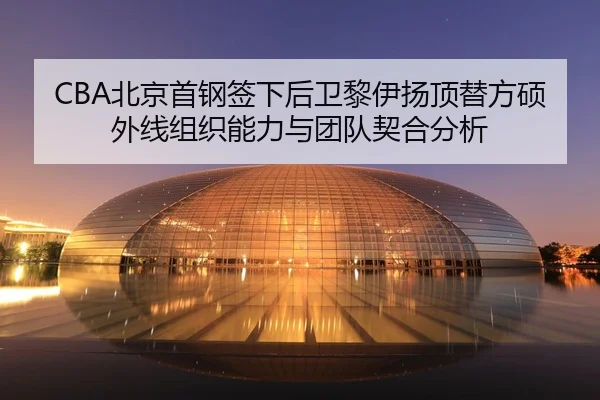 CBA北京首钢签下后卫黎伊扬顶替方硕外线组织能力与团队契合分析
